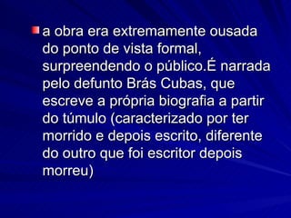 a obra era extremamente ousada do ponto de vista formal, surpreendendo o público.É narrada pelo defunto Brás Cubas, que escreve a própria biografia a partir do túmulo (caracterizado por ter morrido e depois escrito, diferente do outro que foi escritor depois morreu)  