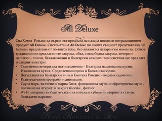 All Deluxe
Спа Хотел Романс за първи път предлага на пазара новия си нетрадиционен
продукт All Deluxe. Системата на All Deluxe по своята същност представлява All
Inclusive предлагане от по-висок клас, без аналог на пазара към момента. Освен
традиционно предлаганите закуска, обяд, следобедна закуска, вечеря и
напитки – топли, безалкохолни и български алкохол, тази система ще предлага
и следните екстри:
• Тематични вечери два пъти седмично – Българка национална кухня,
    Италианска кухня, Средиземноморска и Балканска кухня.
• Дегустация на български вина в Енотека Романс – веднъж седмично.
• Развлекателни програми и анимация.
• Сауна парк, включващ парна баня, финландска сауна, инфрачервена сауна ,
    ползване на открит и закрит басейн , фитнес .
• Wi-Fi интернет в общите части на хотела и кабелен интернет в стаите,
    безплатен паркинг.




              Hotel Romance & Spa
 