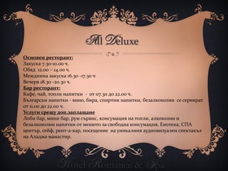All Deluxe
Основен ресторант:
Закуска 7.30-10.00 ч.
Обяд 12.00 – 14.00 ч.
Междинна закуска 16.30 -17.30 ч
Вечеря 18.30 -20.30 ч.
Бар ресторант:
Кафе, чай, топли напитки - от 07.30 до 22.00 ч.
Български напитки - вино, бира, спиртни напитки, безалкохолни се сервират
от 11.00 до 22.00 ч.
Услуги срещу доп.заплащане
Лоби бар, мини бар, рум сървис, консумация на топли, алкохолни и
безалкохолни напитки от менюто за свободна консумация, Енотека, СПА
център, сейф, рент-а-кар, посещение на уникалния аудиовизуален спектакъл
на Аладжа манастир.




             Hotel Romance & Spa
 