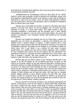 temporários do contentamento autêntico, puro e duro ao qual se chama amor, e
ao qual levanta questões racionais.
       Decididamente lhe caracterizava como um deus dono de um vulcão,
quente e activo para erupções, fervilha e explode com facilidade, possui uma
lava espessa e delicadamente quente onde queima e mata, seja de desejo ou
sofrimento. E culpo-o de me roubar o sono, em plena noite graciosa e boémia
que me chama para a vida em outra grandeza, onde a consciência é deixada a
arder no inferno sob o seu vulcão.
       Calculo que a minha falta de controlo, se domine e hipnotize pelo calmo
pacífico e azul dos seus olhos, cor de mar salgado, com um pouco de areia
vertendo no fundo, e o fundo será negro? Tão negro quanto o poço de
chocolate escaldante e estimulante que ele derretera com o olhar. Aquela
extravagância de algemar o que lhe surte provocantes efeitos, dos quais não
orienta, e se deixara ir, num compasso ritmado, pelo barulho do seu coração
enfraquecido.
       Deveria o ter avisado do desastre que crio na minha alma, o género de
hipérboles que me levam ao descalabro, o declínio das fronteiras que nos
afastam entre o oceano filósofo e maduro. O sábio caminhar tão e mais
piedoso que o nosso próprio olhar. Ele não deveria ter invadido o meu barco de
contrafeitas confianças, ele poderia se ter afogado no rio supérfluo e gélido da
minha boca, não o quis tentar, e se o seduzi foi meu corpo a querer
experimentar, se o satisfiz com meu firme encanto magnético, não o implorei,
foi meu congénito acto natural. Se ele me suplicou que não destruísse nem
sepultasse a clareira e a cascata do nosso sacrificado amor, amor eterno, que
arde e congela o coração, não mais vacilarei em me apaixonar por cada
pedaço e cada rasto dele, que navega junto ao mar.
       Ele tem algo que me atrai e seduz o juízo, abrasa e derrete tudo o que
aquece. E se ele me deseja, se me vê sempre que fecha os olhos, ou até
mesmo se me sente a pegar na sua mão antes de adormecer, confesso que eu
realmente apareço em vagas decadências da sua memória, e quando repousa
na cama e se deixa levar pela tentação de fugir à humanidade, eu cumpro
minha jura de o levantar, erguer a sua cabeça e que não mais se humilhe com
baixos choros, pequenos e delicados pontos fracos que o ferem e comem o
coração. O olhar amargo que me foge das mãos, não mais que um coração
partido, gélidas palavras e rasos olhares. Apenas vai pelo trilho dos meus
braços, e assim eu, somente, levo-o de defronte ao melhor e ao proveito do
mundo. Sou capaz de fazer com que não se esqueça que amanha é outro dia,
do qual eu sou o fruto proibido, ousado e perdido.
       Ele que caminha no horizonte do Olimpo, que entristece cada pedaço de
sombra, muda rotas e rumos do meu destino, e porque será? Não chega pisar
meu ego, e deitar fora meu sorriso, ainda pega no mundo e pendura-lo nos
meus ombros. Não sei se lhe chame amor ou apenas obsessão sua, e não sei
como me posso ver a seus olhos, se mos fecha. Como me aguento? Viajando
sempre que falo dele, isso basta para repor as energias, tal e qual como se ele
fosse o céu. Um céu sempre azul, sem nuvens nem chuva, um pouco difícil de
calar os trovões, mas que céu seria ele se me negasse o sol? E eu que mar
seria se não lhe deixasse deitar ou nascer em mim? Que mar seria eu se não
tivesse a sua presença sobre mim, não seria monótona a vida do mundo sem a

                                       3
 