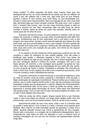 nossa junção? É difícil esquecer tal facto, esse mesmo facto que nos
perseguirá até ao fim, eu nunca deixarei de ser aquilo que ele me reflecte, tal
como o seu céu reflecte sob o meu mar, algo mais puro do que límpido,
pacífico e eterno. E nem mesmo uma maré cheia, ou uma tempestade sua,
tornaria o nosso amor menos perfeito. Nem um fraquejar do sol, nem uma onda
alta, dominaria algo que nosso coração controla. Ele pode virar o sol, e deixar
ficar o cinzento das nuvens, mas uns dos meus tsunamis davam a volta ao
mundo à procura do seu calor novamente. Não me falta força de mover
mundos e fundos, verter as almas de quem não acredita, afundar todos os
navios para ele me olhar de novo.
       Enquanto dormíamos juntos, na cama pequena e estreita, onde os seus
braços me cercaram a cabeça e as suas mãos se prolongaram para além dos
ombros. Confesso-lhe que foi bom adormecer com a sua pele e com a sua
imagem nos meus olhos, acordar e sorrir para ele sabendo que estava ali e não
saíra mais, que sou sua prioridade e o seu o seu coração. Foi bom quando ele
me amarrava com força entre o pescoço, embora ele não estivesse consciente
tomo esse acto como uma reacção da sua parte, uma forma de me segurar
para não mais cair.
       E no entanto a fé não resulta da minha esperança contínua por ele, ele
constituiu o sabor da amargura do meu sofrido paladar. Com ele existe a
tendência para perder o interesse pessoal e vê-lo como meu pesar da
consciência distinta do fogo do seu coração. Ele com o tempo sagrado que nos
fez voar, conseguiu destruir o inferno do mundo, conseguiu com que o céu
fosse sempre um caminho e uma vantagem para guardar na gaveta do meu
íntimo. Sem ele a objectividade da interpretação do meu estilo de vida, perde-
se num conjunto de rituais e rotinas, modelares e nómadas. Ele encontra-me
onde o choro toca no riso, espera-me onde e com a aventura que preciso, onde
o mundo começa e onde a felicidade tem pernas.
       Enquanto o admirava na cama minúscula, a sua pele se salientava, onde
as veias se comiam umas às outras, pressenti o nervosismo à flor da pele, o
folgar prolongado da respiração incontrolável. Presumi então que o matava aos
poucos, que a minha historia tórrida entre e com ele lhe provocara enumeras
sensações mortais que lhe dissecavam o espírito. Afastei-me minuciosamente,
sem o consentimento dele, fui-me como o vento se perde nas serras, onde a
esperança é vencida pelas derrocadas da chuva. Senti pena mas felizmente
não passara disso. Com ou sem ele me sigo nos passos fugidios do diabo, com
ou sem a terra debaixo dos meus pés.
       Voltei às raízes da minha origem, larguei aquela terra a que chamara
“casa” e uma nova etapa me salvara, um longo pesar abateu sobre mim, ele
tinha sumido, como se nunca tivesse existido, tinha se varrido como a poeira.
       Aproximei-me então do meu novo canto, onde o mar é a primeira vista
da janela e nesta época o mar é bravo e a areia, a tomara como apenas terra
desfeita. Nem mesmo um forte chocolate quente me aquecera o corpo, frio e
pálido, ausente daquele homem que criara à semelhança do meu coração.
Nunca mais o procurara, e a coragem de um telefonema desaparecera, fugi e
arrependo-me, pois todos os dias me deparara a ouvir à mesma hora as
mesmas mensagens de voz que ele me enchera nas desesperadas manhas
longe dele.

                                      4
 