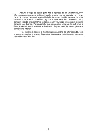Assumi a culpa de deixar para trás a hipótese de ter uma família, com
três pequenos rapazes a gritar e a pedir o novo jogo de consola ou o novo
carro de brincar, descartei a possibilidade de ter um marido presente de boas
famílias, bons actos e bom salário. Ignorei a ideia de ter um casamento divino
com um vestido branco titânio comprido e um véu bege presenteado de uma
tiara de ouro branco. Para não falar que desperdicei uma lua-de-mel entre a
Índia e o Brasil, terras quentes e deleitosas. Fugi da casa de sonho, grande e
com piscina interior.
      Fi-lo, deixei-o e magoei-o, morro de pensar, morro de o ter deixado. Hoje
o quero, o preciso e o amo. Mas peço desculpa a impertinência, mas este
romance nunca terá fim!




                                       5
 