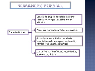 Consta de grupos de versos de ocho
                   sílabas en los que los pares riman
                   idéntico.


                   Posee un marcado carácter dramático.
Características.

                   Su estilo se caracteriza por ciertas
                   repeticiones de sintagmas en función
                   rítmica (Río verde, río verde)


                   Los temas son históricos, legendarios,
                   novelescos, líricos.
 