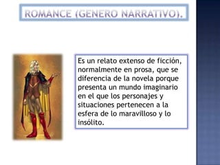 Es un relato extenso de ficción,
normalmente en prosa, que se
diferencia de la novela porque
presenta un mundo imaginario
en el que los personajes y
situaciones pertenecen a la
esfera de lo maravilloso y lo
insólito.
 