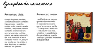 Ejemplos de romancero
Romancero viejo:
Que por mayo era, por mayo,
cuando hace la calor, cuando los
trigos encañan y están los
campos en flor, cuando canta la
calandria y responde el ruiseñor,
cuando los enamorados van a
servir al amor; sino yo, triste,
cuitado, que vivo en esta prisión;
que ni sé cuándo es de día ni
cuándo las noches son, sino por
una avecilla que me cantaba el
albor. Matómela un ballestero;
déle Dios mal galardón
Romancero nuevo:
La niña tiene un amante
que escudero se decía;
el escudero le anuncia
que a la guerra se partía.
-Te vas y acaso no tornes.
-Tornaré por vida mía.
Mientras el amante jura,
diz que el viento repetía:
¡Malhaya quien en promesas
de hombre fía!
 