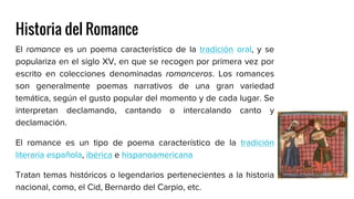 Historia del Romance
El romance es un poema característico de la tradición oral, y se
populariza en el siglo XV, en que se recogen por primera vez por
escrito en colecciones denominadas romanceros. Los romances
son generalmente poemas narrativos de una gran variedad
temática, según el gusto popular del momento y de cada lugar. Se
interpretan declamando, cantando o intercalando canto y
declamación.
El romance es un tipo de poema característico de la tradición
literaria española, ibérica e hispanoamericana
Tratan temas históricos o legendarios pertenecientes a la historia
nacional, como, el Cid, Bernardo del Carpio, etc.
 