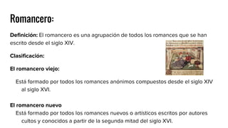 Romancero:
Definición: El romancero es una agrupación de todos los romances que se han
escrito desde el siglo XIV.
Clasificación:
El romancero viejo:
Está formado por todos los romances anónimos compuestos desde el siglo XIV
al siglo XVI.
El romancero nuevo
Está formado por todos los romances nuevos o artísticos escritos por autores
cultos y conocidos a partir de la segunda mitad del siglo XVI.
 
