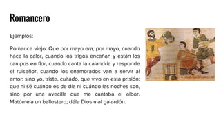Romancero
Ejemplos:
Romance viejo: Que por mayo era, por mayo, cuando
hace la calor, cuando los trigos encañan y están los
campos en flor, cuando canta la calandria y responde
el ruiseñor, cuando los enamorados van a servir al
amor; sino yo, triste, cuitado, que vivo en esta prisión;
que ni sé cuándo es de día ni cuándo las noches son,
sino por una avecilla que me cantaba el albor.
Matómela un ballestero; déle Dios mal galardón.
 