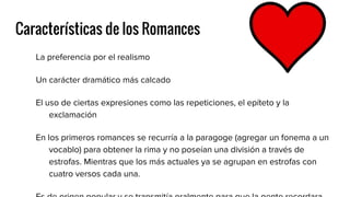 Características de los Romances
La preferencia por el realismo
Un carácter dramático más calcado
El uso de ciertas expresiones como las repeticiones, el epíteto y la
exclamación
En los primeros romances se recurría a la paragoge (agregar un fonema a un
vocablo) para obtener la rima y no poseían una división a través de
estrofas. Mientras que los más actuales ya se agrupan en estrofas con
cuatro versos cada una.
 