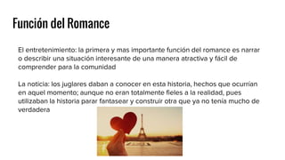 Función del Romance
El entretenimiento: la primera y mas importante función del romance es narrar
o describir una situación interesante de una manera atractiva y fácil de
comprender para la comunidad
La noticia: los juglares daban a conocer en esta historia, hechos que ocurrían
en aquel momento; aunque no eran totalmente fieles a la realidad, pues
utilizaban la historia parar fantasear y construir otra que ya no tenía mucho de
verdadera
 