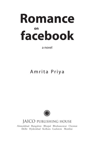 Romance
             on

  facebook
                   a novel




          Amrita Priya




    JAICO      PUBLISHING HOUSE
Ahmedabad Bangalore Bhopal Bhubaneswar Chennai
   Delhi Hyderabad Kolkata Lucknow Mumbai
 