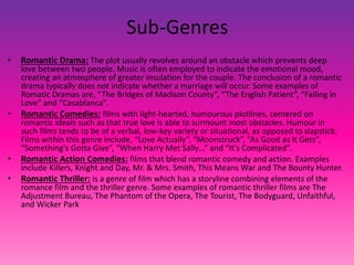 Sub-Genres
• Romantic Drama: The plot usually revolves around an obstacle which prevents deep
love between two people. Music is often employed to indicate the emotional mood,
creating an atmosphere of greater insulation for the couple. The conclusion of a romantic
drama typically does not indicate whether a marriage will occur. Some examples of
Romatic Dramas are, “The Bridges of Madison County”, “The English Patient”, “Falling in
Love” and “Casablanca”.
• Romantic Comedies: films with light-hearted, humourous plotlines, centered on
romantic ideals such as that true love is able to surmount most obstacles. Humour in
such films tends to be of a verbal, low-key variety or situational, as opposed to slapstick.
Films within this genre include, “Love Actually”, “Moonstruck”, “As Good as It Gets”,
“Something's Gotta Give”, “When Harry Met Sally...” and “It's Complicated”.
• Romantic Action Comedies: films that blend romantic comedy and action. Examples
include Killers, Knight and Day, Mr. & Mrs. Smith, This Means War and The Bounty Hunter.
• Romantic Thriller: is a genre of film which has a storyline combining elements of the
romance film and the thriller genre. Some examples of romantic thriller films are The
Adjustment Bureau, The Phantom of the Opera, The Tourist, The Bodyguard, Unfaithful,
and Wicker Park
 