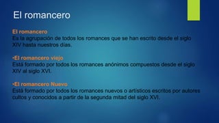 El romancero
El romancero
Es la agrupación de todos los romances que se han escrito desde el siglo
XIV hasta nuestros días.
•El romancero viejo
Está formado por todos los romances anónimos compuestos desde el siglo
XIV al siglo XVI.
•El romancero Nuevo
Está formado por todos los romances nuevos o artísticos escritos por autores
cultos y conocidos a partir de la segunda mitad del siglo XVI.
 
