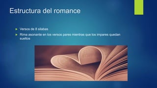 Estructura del romance
 Versos de 8 silabas
 Rima asonante en los versos pares mientras que los impares quedan
sueltos
 
