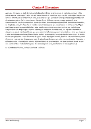 Contos & Encontros
Denis Albuqueruqe Página 2
Agora são dois jovens na idade de maior produção de hormônios, se contorcendo de excitação, como um vulcão
prestes a entrar em erupção. Clarice não tem mais o domínio de suas mãos, agora são elas guiadas pelo prazer a um
caminho atrevido, até encontrarem um cinto, assessório esse que agora é um tanto quanto odiado por ambos. Por
cima da calça mesmo, Clarice encontra com algo que de tão rígido, parece querer rasgar a calça, ela alisa
suavemente com suas mãos pequeninas. Miguel que estava beijando o pescoço de Clarice, agora desce lentamente,
na direção dos seios, tira lhe a alça do vestido, desnudando seu seio, que pequeno cabe na palma da mão, Miguel
acaricia suavemente, enquanto beija lhe a boca, suas línguas se contorcem no sincronismo que muito lembra
dançarinos de balé. Miguel agora beija lhe o pescoço, e em seguida o seio desnudo, sua língua faz movimentos
circulares no rosado mamilo de Clarice, que geme baixinho no frenesi de prazer, tentando tirar o cinto que ela passa
a odiar com todas as suas forças, Miguel resolve ajudar e facilmente abre o cinto acabando com a tortura de ambos.
Clarice começa abaixar o zíper lentamente. Eu posso sondar lhe os pensamentos, todos de natureza libidinosa, então
ela começa a acariciar por cima da cueca preta de Miguel, quando ela em um único movimento abaixa lhe a cueca e
começa a chover. Eu quase posso ver uma lagrima no canto do olho de Miguel, eles parecem não acreditar no que
está acontecendo, a frustação toma posse dos rostos do jovem casal, e certamente de ti caro(a) leitor(a).
Eu sou Petros do Cruzeiro, começou: Contos & Encontros.
 