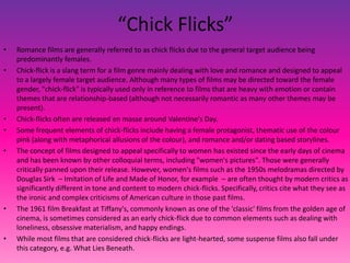 “Chick Flicks”
• Romance films are generally referred to as chick flicks due to the general target audience being
predominantly females.
• Chick-flick is a slang term for a film genre mainly dealing with love and romance and designed to appeal
to a largely female target audience. Although many types of films may be directed toward the female
gender, "chick-flick" is typically used only in reference to films that are heavy with emotion or contain
themes that are relationship-based (although not necessarily romantic as many other themes may be
present).
• Chick-flicks often are released en masse around Valentine's Day.
• Some frequent elements of chick-flicks include having a female protagonist, thematic use of the colour
pink (along with metaphorical allusions of the colour), and romance and/or dating based storylines.
• The concept of films designed to appeal specifically to women has existed since the early days of cinema
and has been known by other colloquial terms, including "women's pictures". Those were generally
critically panned upon their release. However, women's films such as the 1950s melodramas directed by
Douglas Sirk – Imitation of Life and Made of Honor, for example – are often thought by modern critics as
significantly different in tone and content to modern chick-flicks. Specifically, critics cite what they see as
the ironic and complex criticisms of American culture in those past films.
• The 1961 film Breakfast at Tiffany's, commonly known as one of the 'classic' films from the golden age of
cinema, is sometimes considered as an early chick-flick due to common elements such as dealing with
loneliness, obsessive materialism, and happy endings.
• While most films that are considered chick-flicks are light-hearted, some suspense films also fall under
this category, e.g. What Lies Beneath.
 