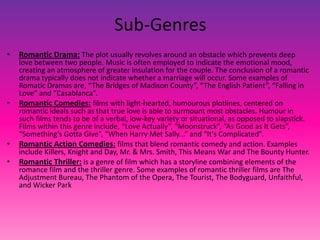 Sub-Genres
• Romantic Drama: The plot usually revolves around an obstacle which prevents deep
love between two people. Music is often employed to indicate the emotional mood,
creating an atmosphere of greater insulation for the couple. The conclusion of a romantic
drama typically does not indicate whether a marriage will occur. Some examples of
Romatic Dramas are, “The Bridges of Madison County”, “The English Patient”, “Falling in
Love” and “Casablanca”.
• Romantic Comedies: films with light-hearted, humourous plotlines, centered on
romantic ideals such as that true love is able to surmount most obstacles. Humour in
such films tends to be of a verbal, low-key variety or situational, as opposed to slapstick.
Films within this genre include, “Love Actually”, “Moonstruck”, “As Good as It Gets”,
“Something's Gotta Give”, “When Harry Met Sally...” and “It's Complicated”.
• Romantic Action Comedies: films that blend romantic comedy and action. Examples
include Killers, Knight and Day, Mr. & Mrs. Smith, This Means War and The Bounty Hunter.
• Romantic Thriller: is a genre of film which has a storyline combining elements of the
romance film and the thriller genre. Some examples of romantic thriller films are The
Adjustment Bureau, The Phantom of the Opera, The Tourist, The Bodyguard, Unfaithful,
and Wicker Park
 