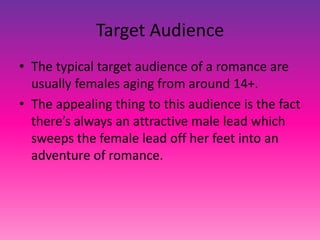 Target Audience
• The typical target audience of a romance are
usually females aging from around 14+.
• The appealing thing to this audience is the fact
there’s always an attractive male lead which
sweeps the female lead off her feet into an
adventure of romance.
 