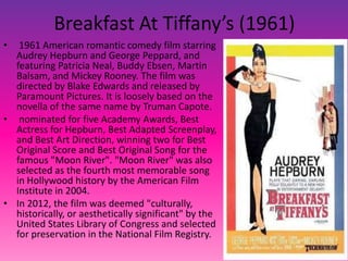 Breakfast At Tiffany’s (1961)
• 1961 American romantic comedy film starring
Audrey Hepburn and George Peppard, and
featuring Patricia Neal, Buddy Ebsen, Martin
Balsam, and Mickey Rooney. The film was
directed by Blake Edwards and released by
Paramount Pictures. It is loosely based on the
novella of the same name by Truman Capote.
• nominated for five Academy Awards, Best
Actress for Hepburn, Best Adapted Screenplay,
and Best Art Direction, winning two for Best
Original Score and Best Original Song for the
famous "Moon River". "Moon River" was also
selected as the fourth most memorable song
in Hollywood history by the American Film
Institute in 2004.
• In 2012, the film was deemed "culturally,
historically, or aesthetically significant" by the
United States Library of Congress and selected
for preservation in the National Film Registry.
 