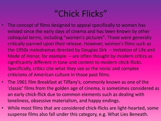 “Chick Flicks”
• The concept of films designed to appeal specifically to women has
existed since the early days of cinema and has been known by other
colloquial terms, including "women's pictures". Those were generally
critically panned upon their release. However, women's films such as
the 1950s melodramas directed by Douglas Sirk – Imitation of Life and
Made of Honor, for example – are often thought by modern critics as
significantly different in tone and content to modern chick-flicks.
Specifically, critics cite what they see as the ironic and complex
criticisms of American culture in those past films.
• The 1961 film Breakfast at Tiffany's, commonly known as one of the
'classic' films from the golden age of cinema, is sometimes considered as
an early chick-flick due to common elements such as dealing with
loneliness, obsessive materialism, and happy endings.
• While most films that are considered chick-flicks are light-hearted, some
suspense films also fall under this category, e.g. What Lies Beneath.
 