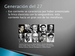    Ese corriente se caracteriza por haber armonizado
    la lirica clasicista con la vanguardista; esta
    corriente hacía un gran uso de las metáforas.




            Federico García Lorca, Rafael Alberti, Vicente Aleixandre,
            Jorge Guillén, Pedro Salinas, Gerardo Diego, Luis Cernuda,
            Dámaso Alonso, Manuel Altolaguirre y Emilio Prados.
 