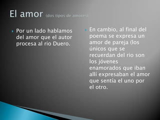    Por un lado hablamos       En cambio, al final del
    del amor que el autor       poema se expresa un
    procesa al rio Duero.       amor de pareja (los
                                únicos que se
                                recuerdan del rio son
                                los jóvenes
                                enamorados que iban
                                allí expresaban el amor
                                que sentía el uno por
                                el otro.
 