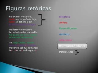 Río Duero, río Duero,          Metafora
nadie a acompañarte baja,
nadie se detiene a oír         Anfora
tu eterna estrofa de agua.

Indiferente o cobarde          Personificación
la ciudad vuelve la espalda.
No quiere ver en tu espejo     Antitesis
su muralla desdentada
                               Aliteración
Tú, viejo Duero, sonríes
entre tus barbas de plata,     Interrogación retorica
moliendo con tus romances
las cosechas mal logradas.
                               Paralesismo
 