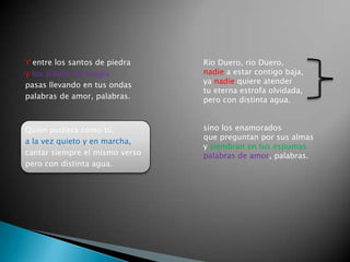 Y entre los santos de piedra    Río Duero, río Duero,
y los álamos de magia           nadie a estar contigo baja,
pasas llevando en tus ondas     ya nadie quiere atender
                                tu eterna estrofa olvidada,
palabras de amor, palabras.     pero con distinta agua.


Quien pudiera como tú,          sino los enamorados
                                que preguntan por sus almas
a la vez quieto y en marcha,
                                y siembran en tus espumas
cantar siempre el mismo verso   palabras de amor, palabras.
pero con distinta agua.
 