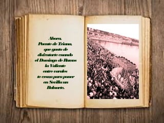 Ahora,
PuentedeTriana,
quegustode
disfrutartecuando
elDomingodeRamos
laValiente
entrevarales
tecruzaparaponer
enSevillaun
Baluarte.
 