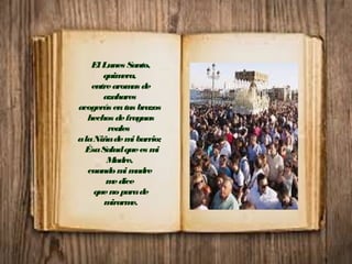 El Lunes Santo,
quimera,
entrearomas de
azahares
acogerás entus brazos
hechos defraguas
reales
alaNiñademibarrio;
ÉsaSaludquees mi
Madre,
cuandomimadre
medice
quenoparade
mirarme.
 