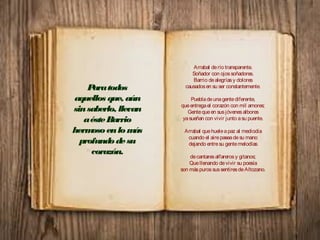 Arrabal derío transparente.
Soñador con ojossoñadores.
Barrio dealegríasy dolores
causadosen su ser constantemente.
Puebladeunagentediferente,
queentregael corazón con mil amores;
Gentequeen susjóvenesalbores
yasueñan con vivir junto asu puente.
Arrabal quehueleapaz al mediodía
cuando el airepaseadesu mano
dejando entresu gentemelodías
decantaresalfarerosy gitanos;
Quellenando devivir su poesía
son máspurossussentiresdeAltozano.
Paratodos
aquellos que, aún
sinsaberlo, llevan
aésteBarrio
hermosoenlomás
profundodesu
corazón.
 