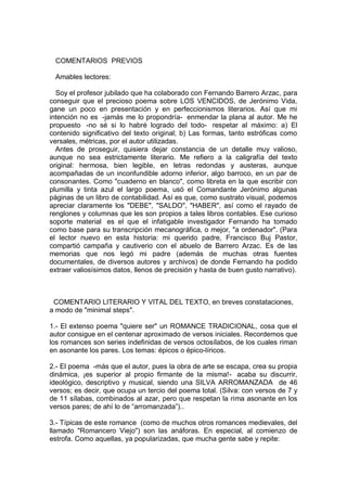 COMENTARIOS PREVIOS
Amables lectores:
Soy el profesor jubilado que ha colaborado con Fernando Barrero Arzac, para
conseguir que el precioso poema sobre LOS VENCIDOS, de Jerónimo Vida,
gane un poco en presentación y en perfeccionismos literarios. Así que mi
intención no es -jamás me lo propondría- enmendar la plana al autor. Me he
propuesto -no sé si lo habré logrado del todo- respetar al máximo: a) El
contenido significativo del texto original; b) Las formas, tanto estróficas como
versales, métricas, por el autor utilizadas.
Antes de proseguir, quisiera dejar constancia de un detalle muy valioso,
aunque no sea estrictamente literario. Me refiero a la caligrafía del texto
original: hermosa, bien legible, en letras redondas y austeras, aunque
acompañadas de un inconfundible adorno inferior, algo barroco, en un par de
consonantes. Como "cuaderno en blanco", como libreta en la que escribir con
plumilla y tinta azul el largo poema, usó el Comandante Jerónimo algunas
páginas de un libro de contabilidad. Así es que, como sustrato visual, podemos
apreciar claramente los "DEBE", "SALDO", "HABER", así como el rayado de
renglones y columnas que les son propios a tales libros contables. Ese curioso
soporte material es el que el infatigable investigador Fernando ha tomado
como base para su transcripción mecanográfica, o mejor, "a ordenador". (Para
el lector nuevo en esta historia: mi querido padre, Francisco Buj Pastor,
compartió campaña y cautiverio con el abuelo de Barrero Arzac. Es de las
memorias que nos legó mi padre (además de muchas otras fuentes
documentales, de diversos autores y archivos) de donde Fernando ha podido
extraer valiosísimos datos, llenos de precisión y hasta de buen gusto narrativo).
COMENTARIO LITERARIO Y VITAL DEL TEXTO, en breves constataciones,
a modo de "minimal steps".
1.- El extenso poema "quiere ser" un ROMANCE TRADICIONAL, cosa que el
autor consigue en el centenar aproximado de versos iniciales. Recordemos que
los romances son series indefinidas de versos octosílabos, de los cuales riman
en asonante los pares. Los temas: épicos o épico-líricos.
2.- El poema -más que el autor, pues la obra de arte se escapa, crea su propia
dinámica, ¡es superior al propio firmante de la misma!- acaba su discurrir,
ideológico, descriptivo y musical, siendo una SILVA ARROMANZADA de 46
versos; es decir, que ocupa un tercio del poema total. (Silva: con versos de 7 y
de 11 sílabas, combinados al azar, pero que respetan la rima asonante en los
versos pares; de ahí lo de “arromanzada”)..
3.- Típicas de este romance (como de muchos otros romances medievales, del
llamado "Romancero Viejo") son las anáforas. En especial, al comienzo de
estrofa. Como aquellas, ya popularizadas, que mucha gente sabe y repite:
 