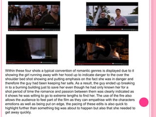 Within these four shots a typical convention of romantic genres is displayed due to it 
showing the girl running away with her hood up to indicate danger to the over the 
shoulder bed shot showing and putting emphasis on the fact she was in danger and 
therefore the guy had been keeping her safe. As a result, the guy ended up breaking 
in to a burning building just to save her even though he had only known her for a 
shot period of time the romance and passion between them was clearly indicated as 
it shows he was willing to go to extreme lengths to find her. The use of the fire also 
allows the audience to feel part of the film as they can empathise with the characters 
emotions as well as being put on edge, the pacing of these edits is also quick to 
highlight further than something big was about to happen but also that she needed to 
get away quickly. 
 