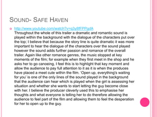 SOUND- SAFE HAVEN 
 http://www.youtube.com/watch?v=q3y8fFPPgdA 
Throughout the whole of this trailer a dramatic and romantic sound is 
played within the background with the dialogue of the characters put over 
the top; I believe that because the story line is quite dramatic it was more 
important to hear the dialogue of the characters over the sound played 
however the sound adds further passion and romance of the overall 
trailer. Again like other romance genres, the music stopped at key 
moments of the film; for example when they first meet in the shop and he 
asks her to go canoeing, I feel this is to highlight that key moment and 
allow the audience to pay full attention to it as it is when the produces 
have placed a meet cute within the film. ‘Open up, everything's waiting 
for you’ is one of the only lines of the sound played in the background 
that the audience can hear which is played when the girl is assessing her 
situation and whether she wants to start letting the guy become close 
with her. I believe the producer cleverly used this to emphasise her 
thoughts and what everyone is telling her to do therefore allowing the 
audience to feel part of the film and allowing them to feel the desperation 
for her to open up to the guy. 
 