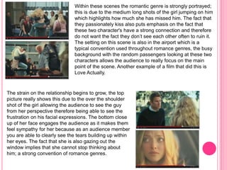 Within these scenes the romantic genre is strongly portrayed; 
this is due to the medium long shots of the girl jumping on him 
which highlights how much she has missed him. The fact that 
they passionately kiss also puts emphasis on the fact that 
these two character's have a strong connection and therefore 
do not want the fact they don’t see each other often to ruin it. 
The setting on this scene is also in the airport which is a 
typical convention used throughout romance genres, the busy 
background with the random passengers looking at these two 
characters allows the audience to really focus on the main 
point of the scene. Another example of a film that did this is 
Love Actually. 
The strain on the relationship begins to grow, the top 
picture really shows this due to the over the shoulder 
shot of the girl allowing the audience to see the guy 
from her perspective therefore being able to see the 
frustration on his facial expressions. The bottom close 
up of her face engages the audience as it makes them 
feel sympathy for her because as an audience member 
you are able to clearly see the tears building up within 
her eyes. The fact that she is also gazing out the 
window implies that she cannot stop thinking about 
him; a strong convention of romance genres. 
 