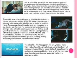 This two shot of the guy and his dad is a common convention of 
romances due to the fact that although him and his girlfriend are 
feeling the strain, relationships that were rocky in the first place are 
now becoming stronger. This allows the audience to see his dad in 
hospital where he is clearly very ill and although they did not always 
get along; everything is put to the side which as an audience member 
would make me to feel empathy towards the two characters. 
A flashback, again used within another romance genre therefore 
being a common convention. Within this scene the audience are 
exposed to the true emotions that the guy is feeling as he drives 
home. The close up allows the audience to see how upset he is 
but also the fact that he is in a car driving is a typical location as 
driving is often related to clearing your head and thinking about 
your life problems. The bottom shot of the two kissing and being 
intimate also adds further emphasis to the fact that he is so 
frustrated about the strain and rocky relationship that has 
progressed between him and the girl as he cant stop thinking 
about the good memories they had already created. 
The title of the film has appeared in every teaser trailer 
that I had watched therefore being a convention that I will 
make sure I use within my teaser trailer. It also allows the 
audience to be exposed to the name which therefore can 
allow them to remember and recognize it when it is 
released as a film. 
 