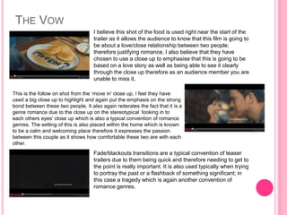 THE VOW 
I believe this shot of the food is used right near the start of the 
trailer as it allows the audience to know that this film is going to 
be about a love/close relationship between two people; 
therefore justifying romance. I also believe that they have 
chosen to use a close up to emphasise that this is going to be 
based on a love story as well as being able to see it clearly 
through the close up therefore as an audience member you are 
unable to miss it. 
This is the follow on shot from the ‘move in’ close up, I feel they have 
used a big close up to highlight and again put the emphasis on the strong 
bond between these two people. It also again reiterates the fact that it is a 
genre romance due to the close up on the stereotypical ‘looking in to 
each others eyes’ close up which is also a typical convention of romance 
genres. The setting of this is also placed within the home which is known 
to be a calm and welcoming place therefore it expresses the passion 
between this couple as it shows how comfortable these two are with each 
other. 
Fade/blackouts transitions are a typical convention of teaser 
trailers due to them being quick and therefore needing to get to 
the point is really important. It is also used typically when trying 
to portray the past or a flashback of something significant; in 
this case a tragedy which is again another convention of 
romance genres. 
 