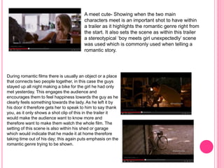 A meet cute- Showing when the two main 
characters meet is an important shot to have within 
a trailer as it highlights the romantic genre right from 
the start. It also sets the scene as within this trailer 
a stereotypical ‘boy meets girl unexpectedly’ scene 
was used which is commonly used when telling a 
romantic story. 
During romantic films there is usually an object or a place 
that connects two people together, in this case the guys 
stayed up all night making a bike for the girl he had only 
met yesterday. This engages the audience and 
encourages them to feel happiness towards the guy as he 
clearly feels something towards the lady. As he left it by 
his door it therefore gets her to speak to him to say thank 
you, as it only shows a shot clip of this in the trailer it 
would make the audience want to know more and 
therefore want to make them watch the whole film. The 
setting of this scene is also within his shed or garage 
which would indicate that he made it at home therefore 
taking time out of his day; this again puts emphasis on the 
romantic genre trying to be shown. 
 