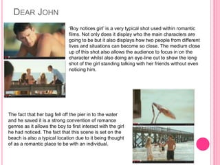 DEAR JOHN
‘Boy notices girl’ is a very typical shot used within romantic
films. Not only does it display who the main characters are
going to be but it also displays how two people from different
lives and situations can become so close. The medium close
up of this shot also allows the audience to focus in on the
character whilst also doing an eye-line cut to show the long
shot of the girl standing talking with her friends without even
noticing him.
The fact that her bag fell off the pier in to the water
and he saved it is a strong convention of romance
genres as it allows the boy to first interact with the girl
he had noticed. The fact that this scene is set on the
beach is also a typical location due to it being thought
of as a romantic place to be with an individual.
 