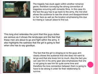 The tragedy has stuck again within another romance
genre, therefore conveying the strong convention of
tragedies occurring with romantic films. In this case it’s
the fact the guy has to go back to the army, the mid shot
allows the audience to see the shock and disappointment
on her face as well as the location emphasising this due
to it being a ‘casual’ place to find out.
This long shot reiterates the point that this guys duties
are serious as it shows the landscape and the feel that
these men are about to go and fight within the army. It
also highlights the sadness that the girl is going to feel
when she has to say goodbye.
The fact that the girl is clinging on to the guys arm
clearly shows the audience that she does not want to
let go and that she loves him to much. Also the fact you
can see him in his army gear also emphasizes that she
is not going to see him for quite some time and
therefore the love connection between them is going to
have to be strong in order for their relationship to
survive.
 