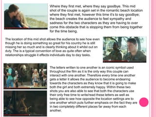 Where they first met, where they say goodbye. This mid
shot of the couple is again set in the romantic beach location
where they first met, however this time it’s to say goodbye;
the beach creates the audience to feel sympathy and
sadness for the two characters as they are having to over
come this obstacle that is stopping them from being together
for the time being.
The location of this mid shot allows the audience to see how even
though he is doing something so great for his country he is still
missing her so much and is clearly thinking about it whilst out on
duty. The is a typical convention of love as quite often when
relationships struggle it effects individuals day to day tasks.
The letters written to one another is an iconic symbol used
throughout the film as it is the only way this couple can
interact with one another. Therefore every time one another
gets a letter it allows the audience to become endearing
towards the characters as they know that it is going to make
both the girl and both extremely happy. Within these two
shots you are also able to see that both the characters use
their only free time to write/read these letters as well as
being able to see how opposite the location settings are to
one another which puts further emphasis on the fact they are
in two completely different places far away from each
another.
 