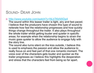 SOUND- DEAR JOHN
 http://www.youtube.com/watch?v=NLkTKkNXDp4
The sound within this teaser trailer is light, airy and fast paced.
I believe that the producers have chosen this type of sound to
reiterate how fast the relationship progresses and how quickly
things change throughout the trailer. It also plays throughout
the whole trailer whilst getting louder and quieter in specific
areas; for example when the relationship begins to strain the
music goes quieter to allow the audience to engage fully with
the story line.
The sound also turns silent on the kiss outside, I believe this
is used to emphasis the passion and allow the audience to
really focus on and feel part of that one romantic moment. The
voice over of the characters gets louder and quicker as the
trailer progresses as I believe this highlights the desperation
and stress that the characters feel from being so far apart.
 