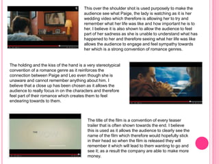This over the shoulder shot is used purposely to make the
audience see what Paige, the lady is watching as it is her
wedding video which therefore is allowing her to try and
remember what her life was like and how important he is to
her. I believe it is also shown to allow the audience to feel
part of her sadness as she is unable to understand what has
happened to her and therefore seeing what her life was like
allows the audience to engage and feel sympathy towards
her which is a strong convention of romance genres.
The holding and the kiss of the hand is a very stereotypical
convention of a romance genre as it reinforces the
connection between Paige and Leo even though she is
unaware and cannot remember anything about him. I
believe that a close up has been chosen as it allows the
audience to really focus in on the characters and therefore
feel part of their romance which creates them to feel
endearing towards to them.
The title of the film is a convention of every teaser
trailer that is often shown towards the end. I believe
this is used as it allows the audience to clearly see the
name of the film which therefore would hopefully stick
in their head so when the film is released they will
remember it which will lead to them wanting to go and
see it; as a result the company are able to make more
money.
 
