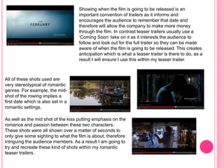 Showing when the film is going to be released is an
important convention of trailers as it informs and
encourages the audience to remember that date and
therefore will allow the company to make more money
through the film. In contrast teaser trailers usually use a
‘Coming Soon’ take on it as it interests the audience to
follow and look out for the full trailer so they can be made
aware of when the film is going to be released. This creates
anticipation which is what a teaser trailer is there to do, as a
result I will ensure I use this within my teaser trailer.
All of these shots used are
very stereotypical of romantic
genres. For example, the mid-
shot of the rowing implies a
first date which is also set in a
romantic settings.
As well as the mid shot of the kiss putting emphasis on the
romance and passion between these two characters.
These shots were all shown over a matter of seconds to
only give some sighting to what the film is about; therefore
intriguing the audience members. As a result I am going to
try and recreate these kind of shots within my romantic
teaser trailers.
 