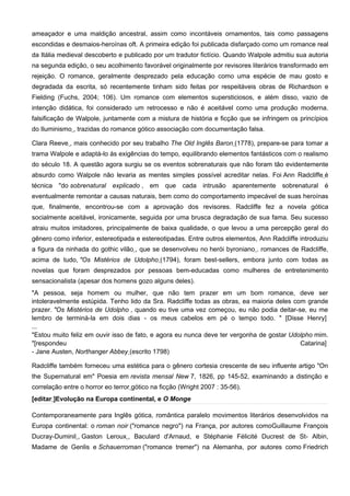 ameaçador e uma maldição ancestral, assim como incontáveis ornamentos, tais como passagens
escondidas e desmaios-heroínas oft. A primeira edição foi publicada disfarçado como um romance real
da Itália medieval descoberto e publicado por um tradutor fictício. Quando Walpole admitiu sua autoria
na segunda edição, o seu acolhimento favorável originalmente por revisores literários transformado em
rejeição. O romance, geralmente desprezado pela educação como uma espécie de mau gosto e
degradada da escrita, só recentemente tinham sido feitas por respeitáveis obras de Richardson e
Fielding (Fuchs, 2004; 106). Um romance com elementos supersticiosos, e além disso, vazio de
intenção didática, foi considerado um retrocesso e não é aceitável como uma produção moderna.
falsificação de Walpole, juntamente com a mistura de história e ficção que se infringem os princípios
do Iluminismo , trazidas do romance gótico associação com documentação falsa.

Clara Reeve , mais conhecido por seu trabalho The Old Inglês Baron (1778), prepare-se para tomar a
trama Walpole e adaptá-lo às exigências do tempo, equilibrando elementos fantásticos com o realismo
do século 18. A questão agora surgiu se os eventos sobrenaturais que não foram tão evidentemente
absurdo como Walpole não levaria as mentes simples possível acreditar nelas. Foi Ann Radcliffe é
técnica "do sobrenatural explicado , em que cada intrusão aparentemente sobrenatural é
eventualmente remontar a causas naturais, bem como do comportamento impecável de suas heroínas
que, finalmente, encontrou-se com a aprovação dos revisores. Radcliffe fez a novela gótica
socialmente aceitável, ironicamente, seguida por uma brusca degradação de sua fama. Seu sucesso
atraiu muitos imitadores, principalmente de baixa qualidade, o que levou a uma percepção geral do
gênero como inferior, estereotipada e estereotipadas. Entre outros elementos, Ann Radcliffe introduziu
a figura da ninhada do gothic vilão , que se desenvolveu no herói byroniano . romances de Radcliffe,
acima de tudo, "Os Mistérios de Udolpho (1794), foram best-sellers, embora junto com todas as
novelas que foram desprezados por pessoas bem-educadas como mulheres de entretenimento
sensacionalista (apesar dos homens gozo alguns deles).
"A pessoa, seja homem ou mulher, que não tem prazer em um bom romance, deve ser
intoleravelmente estúpida. Tenho lido da Sra. Radcliffe todas as obras, ea maioria deles com grande
prazer. "Os Mistérios de Udolpho , quando eu tive uma vez começou, eu não podia deitar-se, eu me
lembro de terminá-la em dois dias - os meus cabelos em pé o tempo todo. " [Disse Henry]
...
"Estou muito feliz em ouvir isso de fato, e agora eu nunca deve ter vergonha de gostar Udolpho mim.
"[respondeu                                                                                Catarina]
- Jane Austen, Northanger Abbey (escrito 1798)

Radcliffe também forneceu uma estética para o gênero cortesia crescente de seu influente artigo "On
the Supernatural em" Poesia em revista mensal New 7, 1826, pp 145-52, examinando a distinção e
correlação entre o horror eo terror gótico na ficção (Wright 2007 : 35-56).
[editar ]Evolução na Europa continental, e O Monge

Contemporaneamente para Inglês gótica, romântica paralelo movimentos literários desenvolvidos na
Europa continental: o roman noir ("romance negro") na França, por autores comoGuillaume François
Ducray-Duminil , Gaston Leroux , Baculard d'Arnaud, e Stéphanie Félicité Ducrest de St- Albin,
Madame de Genlis e Schauerroman ("romance tremer") na Alemanha, por autores como Friedrich
 