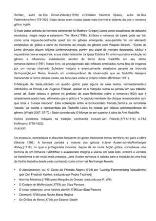 Schiller ,       autor    de The    Ghost-Vidente (1789)     e Christian   Heinrich   Spiess ,   autor    de Das
Petermännchen (1791/92). Estas obras eram muitas vezes mais horrível e violenta do que o romance
gótico Inglês.

O fruto desta colheita de horrores continental foi Matthew Gregory Lewis conto escabrosos de deboche
monástica, magia negra e satanismo The Monk (1796). Embora o romance de Lewis pode ser lido
como uma língua-de-bochecha spoof sly do gênero emergente, auto-paródia foi um elemento
constitutivo do gótico a partir do momento da criação do gênero com Walpole Otranto . "Conto de
Lewis chocado alguns leitores contemporâneos, porém seu papel de monges depravado, sádico e
inquisidores freiras espectrais, e sua visão indecente da Igreja Católica foi uma importante evolução no
gênero       e     influenciou     estabelecido   escritor   de   terror   Anne    Radcliffe   em   seu    último
romance italiano (1797). Neste livro, os protagonistas são infelizes enredados numa teia de enganos
por um monge chamado Schedoni maligno e eventualmente arrastados perante os tribunais
da Inquisição em Roma, levando um contemporâneo de observação que se Radcliffe desejava
transcender o horror dessas cenas, ela teria para visitar o próprio inferno (Birkhead 1921).

O Marquês de Sade utilizado um quadro gótico para alguns de seus textos, nomeadamente o
Infortúnios da Virtude e de Eugenie Franval , apesar de o marquês nunca se pensou em seu trabalho
como tal. Sade criticou o gênero no prefácio de suas Reflexões sobre o romance (1800) que é
amplamente aceito hoje, afirmando que o gótico é "o produto inevitável do choque revolucionário com
que toda a Europa ressoou". Esta correlação entre o revolucionário francês Terror e os terroristas
"escola" da escrita e representada por Radcliffe Lewis foi notada por críticos contemporâneos do
gênero (Wright 2007: 57-73). Sade considerado O Monge de ser superior à obra de Ann Radcliffe.

Outros       escritores    notáveis    na   tradição   continental   incluem Jan   Potocki (1761-1815)    e ETA
Hoffmann (1776-1822).
PARODY


Os excessos, estereótipos e absurdos freqüente do gótico tradicional tornou território rico para a sátira
(Skarda 1986). A famosa paródia a maioria dos góticos é Jane Austen novelaNorthanger
Abbey (1818), no qual o protagonista inocente, depois de ler muita ficção gótica, concebe-se uma
heroína de um romance Radcliffian e assassinato imagina e vilania em cada lado, embora a verdade
se transforma a ser muito mais prosaico. Jane Austen romance é valiosa para a inclusão de uma lista
de Gothic trabalha desde cedo conhecido como o horrível Northanger Novels:

   O Necromancer, ou, O Conto da Floresta Negra (1794) por "Ludwig Flammenberg 'pseudônimo
    (por Carl Friedrich Kahlert, traduzido por Pedro Teuthold)
   Horrível Mistérios (1796) pelo Marquês de Grosse (traduzido por P. Will)
   O Castelo de Wolfenbach (1793) por Eliza Parsons
   O aviso misterioso, uma história alemã (1796) por Eliza Parsons
   Clermont (1798) pela Roche Maria Regina
   Os Órfãos do Reno (1798) por Eleanor Sleath
 