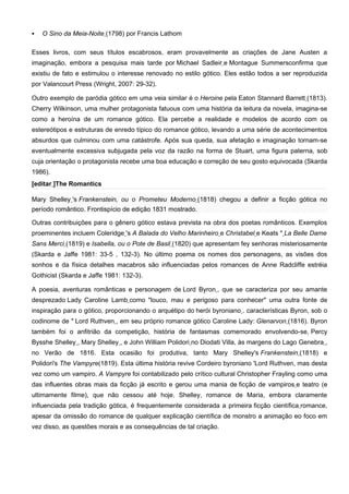    O Sino da Meia-Noite (1798) por Francis Lathom

Esses livros, com seus títulos escabrosos, eram provavelmente as criações de Jane Austen a
imaginação, embora a pesquisa mais tarde por Michael Sadleir e Montague Summersconfirma que
existiu de fato e estimulou o interesse renovado no estilo gótico. Eles estão todos a ser reproduzida
por Valancourt Press (Wright, 2007: 29-32).

Outro exemplo de paródia gótico em uma veia similar é o Heroine pela Eaton Stannard Barrett (1813).
Cherry Wilkinson, uma mulher protagonista fatuous com uma história da leitura da novela, imagina-se
como a heroína de um romance gótico. Ela percebe a realidade e modelos de acordo com os
estereótipos e estruturas de enredo típico do romance gótico, levando a uma série de acontecimentos
absurdos que culminou com uma catástrofe. Após sua queda, sua afetação e imaginação tornam-se
eventualmente excessiva subjugada pela voz da razão na forma de Stuart, uma figura paterna, sob
cuja orientação o protagonista recebe uma boa educação e correção de seu gosto equivocada (Skarda
1986).
[editar ]The Romantics

Mary Shelley 's Frankenstein, ou o Prometeu Moderno (1818) chegou a definir a ficção gótica no
período romântico. Frontispício de edição 1831 mostrado.

Outras contribuições para o gênero gótico estava prevista na obra dos poetas românticos. Exemplos
proeminentes incluem Coleridge 's A Balada do Velho Marinheiro e Christabel e Keats " La Belle Dame
Sans Merci (1819) e Isabella, ou o Pote de Basil (1820) que apresentam fey senhoras misteriosamente
(Skarda e Jaffe 1981: 33-5 , 132-3). No último poema os nomes dos personagens, as visões dos
sonhos e da física detalhes macabros são influenciadas pelos romances de Anne Radcliffe estréia
Gothicist (Skarda e Jaffe 1981: 132-3).

A poesia, aventuras românticas e personagem de Lord Byron , que se caracteriza por seu amante
desprezado Lady Caroline Lamb como "louco, mau e perigoso para conhecer" uma outra fonte de
inspiração para o gótico, proporcionando o arquétipo do herói byroniano . características Byron, sob o
codinome de " Lord Ruthven , em seu próprio romance gótico Caroline Lady: Glenarvon (1816). Byron
também foi o anfitrião da competição, história de fantasmas comemorado envolvendo-se, Percy
Bysshe Shelley , Mary Shelley , e John William Polidori no Diodati Villa, às margens do Lago Genebra ,
no Verão de 1816. Esta ocasião foi produtiva, tanto Mary Shelley's Frankenstein (1818) e
Polidori's The Vampyre(1819). Esta última história revive Cordeiro byroniano 'Lord Ruthven, mas desta
vez como um vampiro. A Vampyre foi contabilizado pelo crítico cultural Christopher Frayling como uma
das influentes obras mais da ficção já escrito e gerou uma mania de ficção de vampiros e teatro (e
ultimamente filme), que não cessou até hoje. Shelley, romance de Maria, embora claramente
influenciada pela tradição gótica, é frequentemente considerada a primeira ficção científica romance,
apesar da omissão do romance de qualquer explicação científica de monstro a animação eo foco em
vez disso, as questões morais e as consequências de tal criação.
 