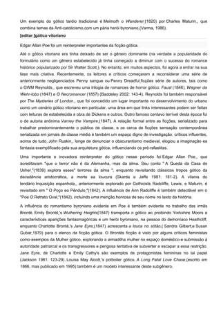 Um exemplo do gótico tardio tradicional é Melmoth o Wanderer (1820) por Charles Maturin , que
combina temas da Anti-catolicismo com um pária herói byroniano (Varma, 1986).
[editar ]gótico vitoriano

Edgar Allan Poe foi um reinterpreter importantes da ficção gótica.

Até o gótico vitoriano era tinha deixado de ser o gênero dominante (na verdade a popularidade do
formulário como um gênero estabelecido já tinha começado a diminuir com o sucesso do romance
histórico popularizado por Sir Walter Scott ). No entanto, em muitos aspectos, foi agora a entrar na sua
fase mais criativa. Recentemente, os leitores e críticos começaram a reconsiderar uma série de
anteriormente negligenciados Penny sangue ou Penny Dreadful ficções série de autores, tais como
o GWM Reynolds , que escreveu uma trilogia de romances de horror gótico: Faust (1846), Wagner da
Wehr-lobo (1847) e O Necromancer (1857) (Baddeley 2002: 143-4). Reynolds foi também responsável
por The Mysteries of London , que foi concedido um lugar importante no desenvolvimento do urbano
como um cenário gótico vitoriano em particular, uma área em que links interessantes podem ser feitas
com leituras de estabelecida a obra de Dickens e outros. Outro famoso centavo terrível desta época foi
o de autoria anônima Varney the Vampire (1847). A relação formal entre as ficções, serializado para
trabalhar predominantemente o público de classe, e os cerca de ficções sensação contemporânea
serializada em jornais de classe média é também um espaço digno de investigação. críticos influentes,
acima de tudo, John Ruskin , longe de denunciar o obscurantismo medieval, elogiou a imaginação ea
fantasia exemplificado pela sua arquitetura gótica, influenciando os pré-rafaelitas.

Uma importante e inovadora reinterpreter do gótico nesse período foi Edgar Allan Poe , que
acreditavam "que o terror não é da Alemanha, mas da alma. Seu conto " A Queda da Casa de
Usher "(1839) explora esses" terrores da alma ", enquanto revisitando clássicos tropos gótico da
decadência aristocrática, a morte ea loucura (Skarda e Jaffe 1981: 181-2). A vilania do
lendário Inquisição espanhola , anteriormente explorado por Gothicists Radcliffe, Lewis, e Maturin, é
revisitado em " O Poço eo Pêndulo "(1842). A influência de Ann Radcliffe é também detectável em o
"Poe O Retrato Oval "(1842), incluindo uma menção honrosa de seu nome no texto da história.

A influência do romantismo byroniano evidente em Poe é também evidente no trabalho das irmãs
Brontë. Emily Brontë 's Wuthering Heights(1847) transporta o gótico ao proibindo Yorkshire Moors e
características aparições fantasmagóricas e um herói byroniano, na pessoa do demoníaco Heathcliff,
enquanto Charlotte Brontë 's Jane Eyre (1847) acrescenta a louca no sótão ( Sandra Gilbert e Susan
Gubar 1979) para o elenco da ficção gótica. O Brontës ficção é visto por alguns críticos feministas
como exemplos da Mulher gótico, explorando a armadilha mulher no espaço doméstico e submissão à
autoridade patriarcal e os transgressores e perigosa tentativa de subverter e escapar a essa restrição.
Jane Eyre, de Charlotte e Emily Cathy's são exemplos de protagonistas femininas no tal papel
(Jackson 1981: 123-29). Louisa May Alcott 's potboiler gótico, A Long Fatal Love Chase (escrito em
1866, mas publicado em 1995) também é um modelo interessante deste subgênero.
 