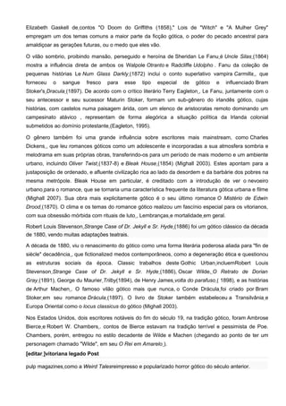 Elizabeth Gaskell de contos "O Doom do Griffiths (1858)," Lois de "Witch" e "A Mulher Grey"
empregam um dos temas comuns a maior parte da ficção gótica, o poder do pecado ancestral para
amaldiçoar as gerações futuras, ou o medo que eles vão.

O vilão sombrio, proibindo mansão, perseguido e heroína de Sheridan Le Fanu é Uncle Silas (1864)
mostra a influência direta de ambos os Walpole Otranto e Radcliffe Udolpho . Fanu da coleção de
pequenas histórias Le Num Glass Darkly (1872) inclui o conto superlativo vampira Carmilla , que
forneceu   o   sangue    fresco   para   esse    tipo   especial   de   gótico   e   influenciado Bram
Stoker's Dracula (1897). De acordo com o crítico literário Terry Eagleton , Le Fanu, juntamente com o
seu antecessor e seu sucessor Maturin Stoker, formam um sub-gênero do irlandês gótico, cujas
histórias, com castelos numa paisagem árida, com um elenco de aristocratas remoto dominando um
campesinato atávico , representam de forma alegórica a situação política da Irlanda colonial
submetidos ao domínio protestante (Eagleton, 1995).

O gênero também foi uma grande influência sobre escritores mais mainstream, como Charles
Dickens , que leu romances góticos como um adolescente e incorporadas a sua atmosfera sombria e
melodrama em suas próprias obras, transferindo-os para um período de mais moderno e um ambiente
urbano, incluindo Oliver Twist (1837-8) e Bleak House (1854) (Mighall 2003). Estes apontam para a
justaposição de ordenado, e afluente civilização rica ao lado da desordem e da barbárie dos pobres na
mesma metrópole. Bleak House em particular, é creditado com a introdução de ver o nevoeiro
urbano para o romance, que se tornaria uma característica frequente da literatura gótica urbana e filme
(Mighall 2007). Sua obra mais explicitamente gótico é o seu último romance O Mistério de Edwin
Drood (1870). O clima e os temas do romance gótico realizou um fascínio especial para os vitorianos,
com sua obsessão mórbida com rituais de luto , Lembranças e mortalidade em geral.

Robert Louis Stevenson Strange Case of Dr. Jekyll e Sr. Hyde (1886) foi um gótico clássico da década
de 1880, vendo muitas adaptações teatrais.

A década de 1880, viu o renascimento do gótico como uma forma literária poderosa aliada para "fin de
siècle" decadência , que fictionalized medos contemporâneos, como a degeneração ética e questionou
as estruturas sociais da época. Classic trabalhos deste Gothic Urban incluemRobert Louis
Stevenson Strange Case of Dr. Jekyll e Sr. Hyde (1886), Oscar Wilde, O Retrato de Dorian
Gray (1891), George du Maurier Trilby(1894), de Henry James volta do parafuso ( 1898), e as histórias
de Arthur Machen . O famoso vilão gótico mais que nunca, o Conde Drácula foi criado por Bram
Stoker em seu romance Drácula (1897). O livro de Stoker também estabeleceu a Transilvânia e
Europa Oriental como o locus classicus do gótico (Mighall 2003).

Nos Estados Unidos, dois escritores notáveis do fim do século 19, na tradição gótico, foram Ambrose
Bierce e Robert W. Chambers . contos de Bierce estavam na tradição terrível e pessimista de Poe.
Chambers, porém, entregou no estilo decadente de Wilde e Machen (chegando ao ponto de ter um
personagem chamado "Wilde", em seu O Rei em Amarelo ).
[editar ]vitoriana legado Post

pulp magazines como a Weird Talesreimpresso e popularizado horror gótico do século anterior.
 