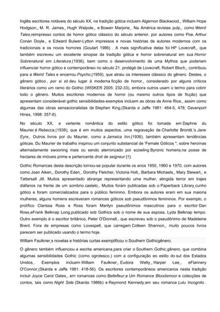 Inglês escritores notáveis do século XX, na tradição gótica incluem Algernon Blackwood , William Hope
Hodgson , M. R. James , Hugh Walpole , e Bowen Marjorie . Na América revistas pulp , como Weird
Tales reimpresso contos de horror gótico clássico do século anterior, por autores como Poe, Arthur
Conan Doyle , e Edward Bulwer-Lytton impressos e novas histórias de autores modernos com os
tradicionais e os novos horrores (Goulart 1986) . A mais significativa delas foi HP Lovecraft , que
também escreveu um excelente sinopse da tradição gótica e horror sobrenatural em sua Horror
Sobrenatural em Literatura (1936), bem como o desenvolvimento de uma Mythos que poderiam
influenciar horror gótico e contemporâneo no século 21. protégé de Lovecraft, Robert Bloch , contribuiu
para a Weird Tales e encerrou Psycho (1959), que atraiu os interesses clássico do gênero. Destes, o
gênero gótico , por si só deu lugar à moderna ficção de horror , considerado por alguns críticos
literários como um ramo do Gothic (WISKER 2005: 232-33), embora outros usam o termo para cobrir
todo o gênero. Muitos escritores modernos de horror (ou mesmo outros tipos de ficção) que
apresentam considerável gothic sensibilidades-exemplos incluem as obras de Anne Rice , assim como
algumas das obras sensacionalistas de Stephen King (Skarda e Jaffe 1981: 464-5, 478; Davenport
Hines, 1998: 357-8).

No   século   XX,      a   vertente   romântica   do   estilo    gótico   foi   tomada    em Daphne    du
Maurier é Rebecca (1938), que é em muitos aspectos, uma regravação de Charlotte Brontë 's Jane
Eyre . Outros livros por du Maurier, como a Jamaica Inn (1936), também apresentam tendências
góticas. Du Maurier de trabalho inspirou um conjunto substancial de 'Female Góticos ", sobre heroínas
alternadamente swooning mais ou sendo aterrorizado por scowling Byronic homens na posse de
hectares de imóveis prime e pertencente droit de seigneur [1].

Gothic Romances desta descrição tornou-se popular durante os anos 1950, 1960 e 1970, com autores
como Joan Aiken , Dorothy Eden , Dorothy Fletcher, Victoria Holt , Barbara Michaels , Mary Stewart , e
Tattersall Jill. Muitos apresentado abrange representando uma mulher, atingida terror em trajes
diáfanos na frente de um sombrio castelo . Muitos foram publicadas sob o Paperback Library cunho
gótico e foram comercializados para o público feminino. Embora os autores eram em sua maioria
mulheres, alguns homens escreveram romances góticos sob pseudônimos femininos. Por exemplo, o
prolífico Clarissa Ross e Ross foram Marilyn pseudônimos masculinos para o escritor Dan
Ross eFrank Belknap Long publicado sob Gothics sob o nome de sua esposa, Lyda Belknap tempo.
Outro exemplo é o escritor britânico, Peter O'Donnell , que escreveu sob o pseudônimo de Madeleine
Brent. Fora de empresas como Lovespell, que carregam Colleen Shannon , muito poucos livros
parecem ser publicado usando o termo hoje.

William Faulkner s novelas e histórias curtas exemplificou o Southern Gothicgênero.

O gênero também influenciou a escrita americana para criar o Southern Gothic gênero, que combina
algumas sensibilidades Gothic (como ogrotesco ) com a configuração eo estilo do sul dos Estados
Unidos .   Exemplos        incluem William   Faulkner , Eudora       Welty , Harper      Lee ,   eFlannery
O'Connor (Skarda e Jaffe 1981: 418-56). Os escritores contemporâneos americanos nesta tradição
incluir Joyce Carol Oates , em romances como Bellefleur e Um Romance Bloodsmoor e colecções de
contos, tais como Night Side (Skarda 1986b) e Raymond Kennedy em seu romance Lulu Incognito .
 